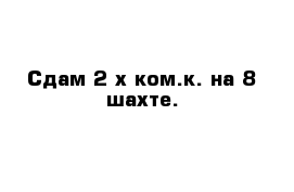 Сдам 2-х ком.к. на 8 шахте.